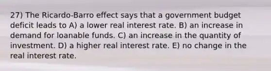 27) The Ricardo-Barro effect says that a government budget deficit leads to A) a lower real interest rate. B) an increase in demand for loanable funds. C) an increase in the quantity of investment. D) a higher real interest rate. E) no change in the real interest rate.