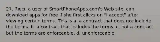 27. Ricci, a user of SmartPhoneApps.com's Web site, can download apps for free if she first clicks on "I accept" after viewing certain terms. This is a. a contract that does not include the terms. b. a contract that includes the terms. c. not a contract but the terms are enforceable. d. unenforceable.