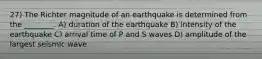 27) The Richter magnitude of an earthquake is determined from the ________. A) duration of the earthquake B) intensity of the earthquake C) arrival time of P and S waves D) amplitude of the largest seismic wave