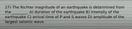 27) The Richter magnitude of an earthquake is determined from the ________. A) duration of the earthquake B) intensity of the earthquake C) arrival time of P and S waves D) amplitude of the largest seismic wave