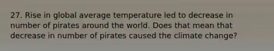 27. Rise in global average temperature led to decrease in number of pirates around the world. Does that mean that decrease in number of pirates caused the climate change?