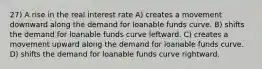 27) A rise in the real interest rate A) creates a movement downward along the demand for loanable funds curve. B) shifts the demand for loanable funds curve leftward. C) creates a movement upward along the demand for loanable funds curve. D) shifts the demand for loanable funds curve rightward.