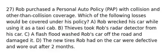 27) Rob purchased a Personal Auto Policy (PAP) with collision and other-than-collision coverage. Which of the following losses would be covered under his policy? A) Rob wrecked his car while using it as a taxi cab. B) Thieves took Rob's radar detector from his car. C) A flash flood washed Rob's car off the road and damaged it. D) The new tires Rob had on the car were defective and wore out after 2 months.