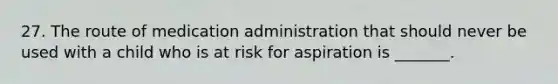 27. The route of medication administration that should never be used with a child who is at risk for aspiration is _______.