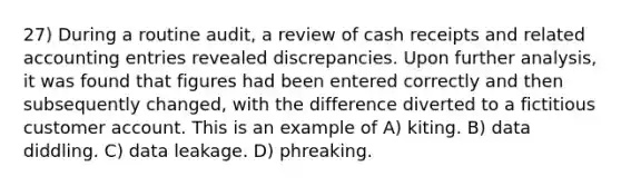 27) During a routine audit, a review of cash receipts and related accounting entries revealed discrepancies. Upon further analysis, it was found that figures had been entered correctly and then subsequently changed, with the difference diverted to a fictitious customer account. This is an example of A) kiting. B) data diddling. C) data leakage. D) phreaking.