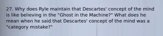 27. Why does Ryle maintain that Descartes' concept of the mind is like believing in the "Ghost in the Machine?" What does he mean when he said that Descartes' concept of the mind was a "category mistake?"