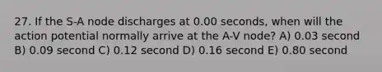 27. If the S-A node discharges at 0.00 seconds, when will the action potential normally arrive at the A-V node? A) 0.03 second B) 0.09 second C) 0.12 second D) 0.16 second E) 0.80 second