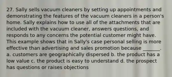 27. Sally sells vacuum cleaners by setting up appointments and demonstrating the features of the vacuum cleaners in a person's home. Sally explains how to use all of the attachments that are included with the vacuum cleaner, answers questions, and responds to any concerns the potential customer might have. This example shows that in Sally's case personal selling is more effective than advertising and sales promotion because _______. a. customers are geographically dispersed b. the product has a low value c. the product is easy to understand d. the prospect has questions or raises objections