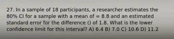 27. In a sample of 18 participants, a researcher estimates the 80% CI for a sample with a mean of = 8.8 and an estimated standard error for the difference () of 1.8. What is the lower confidence limit for this interval? A) 6.4 B) 7.0 C) 10.6 D) 11.2