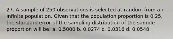 27. A sample of 250 observations is selected at random from a n infinite population. Given that the population proportion is 0.25, the standard error of the sampling distribution of the sample proportion will be: a. 0.5000 b. 0.0274 c. 0.0316 d. 0.0548