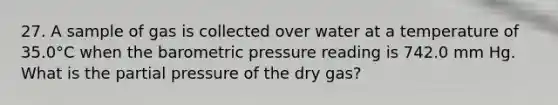 27. A sample of gas is collected over water at a temperature of 35.0°C when the barometric pressure reading is 742.0 mm Hg. What is the partial pressure of the dry gas?