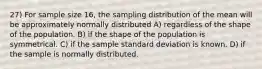 27) For sample size 16, the sampling distribution of the mean will be approximately normally distributed A) regardless of the shape of the population. B) if the shape of the population is symmetrical. C) if the sample standard deviation is known. D) if the sample is normally distributed.