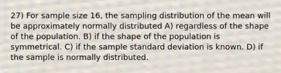 27) For sample size 16, the sampling distribution of the mean will be approximately normally distributed A) regardless of the shape of the population. B) if the shape of the population is symmetrical. C) if the sample <a href='https://www.questionai.com/knowledge/kqGUr1Cldy-standard-deviation' class='anchor-knowledge'>standard deviation</a> is known. D) if the sample is normally distributed.