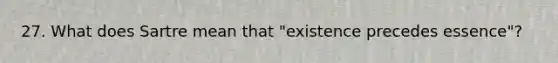 27. What does Sartre mean that "existence precedes essence"?