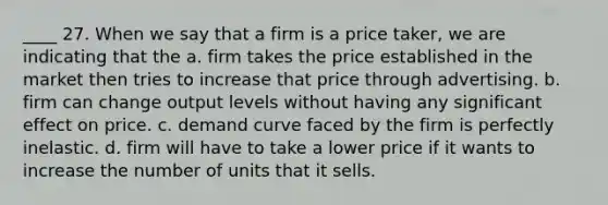 ____ 27. When we say that a firm is a price taker, we are indicating that the a. firm takes the price established in the market then tries to increase that price through advertising. b. firm can change output levels without having any significant effect on price. c. demand curve faced by the firm is perfectly inelastic. d. firm will have to take a lower price if it wants to increase the number of units that it sells.