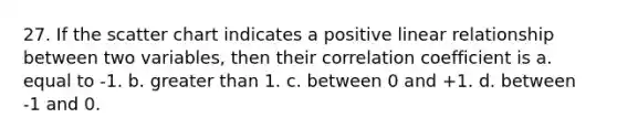 27. If the scatter chart indicates a positive linear relationship between two variables, then their correlation coefficient is a. equal to -1. b. greater than 1. c. between 0 and +1. d. between -1 and 0.