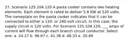 27. Scenario 125.104.120 A pasta cooker contains two heating elements. Each element is rated to deliver 5.8 KW at 120 volts. The nameplate on the pasta cooker indicates that it can be connected to either a 120- or 240-volt circuit. In this case, the supply circuit is 120 volts. For Scenario 125.104.120, ___ amps of current will flow through each branch circuit conductor. Select one: a. 24.17 b. 96.67 c. 41.38 d. 48.33 e. 20.69