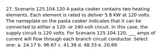 27. Scenario 125.104.120 A pasta cooker contains two heating elements. Each element is rated to deliver 5.8 KW at 120 volts. The nameplate on the pasta cooker indicates that it can be connected to either a 120- or 240-volt circuit. In this case, the supply circuit is 120 volts. For Scenario 125.104.120, ___ amps of current will flow through each branch circuit conductor. Select one: a. 24.17 b. 96.67 c. 41.38 d. 48.33 e. 20.69