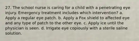 27. The school nurse is caring for a child with a penetrating eye injury. Emergency treatment includes which intervention? a. Apply a regular eye patch. b. Apply a Fox shield to affected eye and any type of patch to the other eye. c. Apply ice until the physician is seen. d. Irrigate eye copiously with a sterile saline solution.