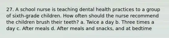 27. A school nurse is teaching dental health practices to a group of sixth-grade children. How often should the nurse recommend the children brush their teeth? a. Twice a day b. Three times a day c. After meals d. After meals and snacks, and at bedtime