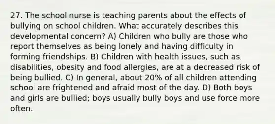 27. The school nurse is teaching parents about the effects of bullying on school children. What accurately describes this developmental concern? A) Children who bully are those who report themselves as being lonely and having difficulty in forming friendships. B) Children with health issues, such as, disabilities, obesity and food allergies, are at a decreased risk of being bullied. C) In general, about 20% of all children attending school are frightened and afraid most of the day. D) Both boys and girls are bullied; boys usually bully boys and use force more often.