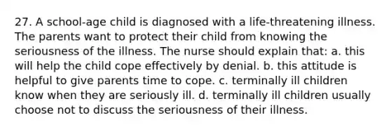 27. A school-age child is diagnosed with a life-threatening illness. The parents want to protect their child from knowing the seriousness of the illness. The nurse should explain that: a. this will help the child cope effectively by denial. b. this attitude is helpful to give parents time to cope. c. terminally ill children know when they are seriously ill. d. terminally ill children usually choose not to discuss the seriousness of their illness.