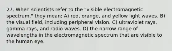 27. When scientists refer to the "visible electromagnetic spectrum," they mean: A) red, orange, and yellow light waves. B) the visual field, including peripheral vision. C) ultraviolet rays, gamma rays, and radio waves. D) the narrow range of wavelengths in the electromagnetic spectrum that are visible to the human eye.