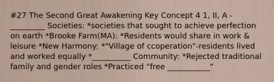 #27 The Second Great Awakening Key Concept 4 1, II, A -_________ Societies: *societies that sought to achieve perfection on earth *Brooke Farm(MA): *Residents would share in work & leisure *New Harmony: *"Village of ccoperation"-residents lived and worked equally *__________ Community: *Rejected traditional family and gender roles *Practiced "free ___________"