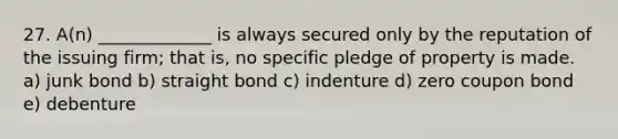 27. A(n) _____________ is always secured only by the reputation of the issuing firm; that is, no specific pledge of property is made. a) junk bond b) straight bond c) indenture d) zero coupon bond e) debenture