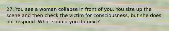 27. You see a woman collapse in front of you. You size up the scene and then check the victim for consciousness, but she does not respond. What should you do next?