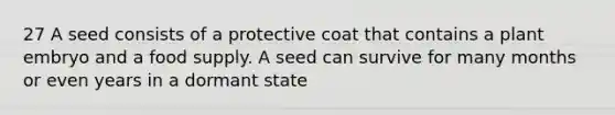 27 A seed consists of a protective coat that contains a plant embryo and a food supply. A seed can survive for many months or even years in a dormant state