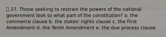 27. Those seeking to restrain the powers of the national government look to what part of the constitution? a. the commerce clause b. the states' rights clause c. the First Amendment d. the Tenth Amendment e. the due process clause