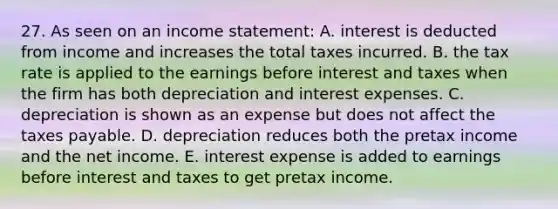 27. As seen on an income statement: A. interest is deducted from income and increases the total taxes incurred. B. the tax rate is applied to the earnings before interest and taxes when the firm has both depreciation and interest expenses. C. depreciation is shown as an expense but does not affect the taxes payable. D. depreciation reduces both the pretax income and the net income. E. interest expense is added to earnings before interest and taxes to get pretax income.