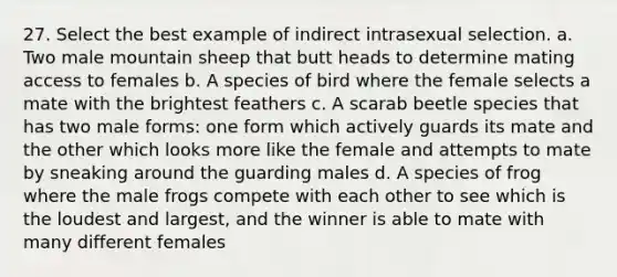 27. Select the best example of indirect intrasexual selection. a. Two male mountain sheep that butt heads to determine mating access to females b. A species of bird where the female selects a mate with the brightest feathers c. A scarab beetle species that has two male forms: one form which actively guards its mate and the other which looks more like the female and attempts to mate by sneaking around the guarding males d. A species of frog where the male frogs compete with each other to see which is the loudest and largest, and the winner is able to mate with many different females