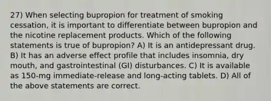 27) When selecting bupropion for treatment of smoking cessation, it is important to differentiate between bupropion and the nicotine replacement products. Which of the following statements is true of bupropion? A) It is an antidepressant drug. B) It has an adverse effect profile that includes insomnia, dry mouth, and gastrointestinal (GI) disturbances. C) It is available as 150-mg immediate-release and long-acting tablets. D) All of the above statements are correct.