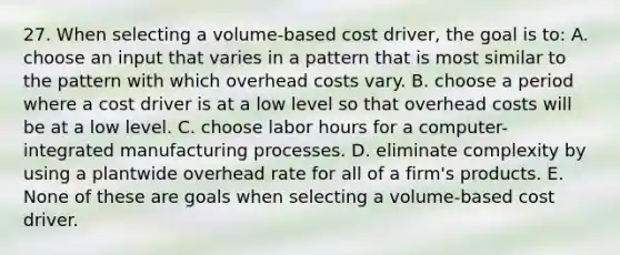 27. When selecting a volume-based cost driver, the goal is to: A. choose an input that varies in a pattern that is most similar to the pattern with which overhead costs vary. B. choose a period where a cost driver is at a low level so that overhead costs will be at a low level. C. choose labor hours for a computer-integrated manufacturing processes. D. eliminate complexity by using a plantwide overhead rate for all of a firm's products. E. None of these are goals when selecting a volume-based cost driver.