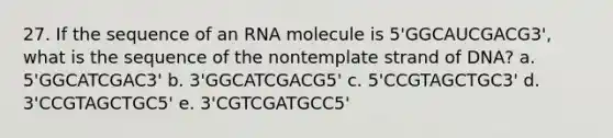 27. If the sequence of an RNA molecule is 5'GGCAUCGACG3', what is the sequence of the nontemplate strand of DNA? a. 5'GGCATCGAC3' b. 3'GGCATCGACG5' c. 5'CCGTAGCTGC3' d. 3'CCGTAGCTGC5' e. 3'CGTCGATGCC5'