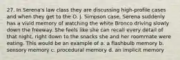 27. In Serena's law class they are discussing high-profile cases and when they get to the O. J. Simpson case, Serena suddenly has a vivid memory of watching the white Bronco driving slowly down the freeway. She feels like she can recall every detail of that night, right down to the snacks she and her roommate were eating. This would be an example of a. a flashbulb memory b. sensory memory c. procedural memory d. an implicit memory