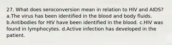 27. What does seroconversion mean in relation to HIV and AIDS? a.The virus has been identified in the blood and body fluids. b.Antibodies for HIV have been identified in the blood. c.HIV was found in lymphocytes. d.Active infection has developed in the patient.