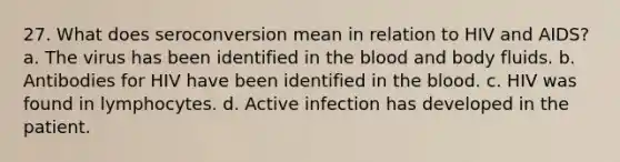 27. What does seroconversion mean in relation to HIV and AIDS? a. The virus has been identified in <a href='https://www.questionai.com/knowledge/k7oXMfj7lk-the-blood' class='anchor-knowledge'>the blood</a> and body fluids. b. Antibodies for HIV have been identified in the blood. c. HIV was found in lymphocytes. d. Active infection has developed in the patient.