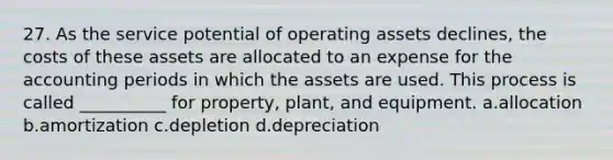 27. As the service potential of operating assets declines, the costs of these assets are allocated to an expense for the accounting periods in which the assets are used. This process is called __________ for property, plant, and equipment. a.allocation b.amortization c.depletion d.depreciation