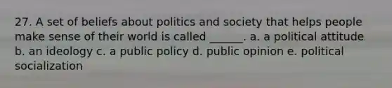 27. A set of beliefs about politics and society that helps people make sense of their world is called ______. a. a political attitude b. an ideology c. a public policy d. public opinion e. political socialization