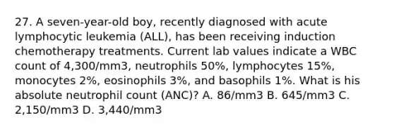 27. A seven-year-old boy, recently diagnosed with acute lymphocytic leukemia (ALL), has been receiving induction chemotherapy treatments. Current lab values indicate a WBC count of 4,300/mm3, neutrophils 50%, lymphocytes 15%, monocytes 2%, eosinophils 3%, and basophils 1%. What is his absolute neutrophil count (ANC)? A. 86/mm3 B. 645/mm3 C. 2,150/mm3 D. 3,440/mm3