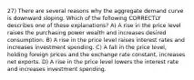 27) There are several reasons why the aggregate demand curve is downward sloping. Which of the following CORRECTLY describes one of these explanations? A) A rise in the price level raises the purchasing power wealth and increases desired consumption. B) A rise in the price level raises interest rates and increases investment spending. C) A fall in the price level, holding foreign prices and the exchange rate constant, increases net exports. D) A rise in the price level lowers the interest rate and increases investment spending.