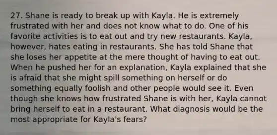 27. Shane is ready to break up with Kayla. He is extremely frustrated with her and does not know what to do. One of his favorite activities is to eat out and try new restaurants. Kayla, however, hates eating in restaurants. She has told Shane that she loses her appetite at the mere thought of having to eat out. When he pushed her for an explanation, Kayla explained that she is afraid that she might spill something on herself or do something equally foolish and other people would see it. Even though she knows how frustrated Shane is with her, Kayla cannot bring herself to eat in a restaurant. What diagnosis would be the most appropriate for Kayla's fears?