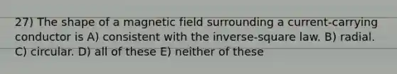 27) The shape of a magnetic field surrounding a current-carrying conductor is A) consistent with the inverse-square law. B) radial. C) circular. D) all of these E) neither of these