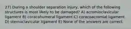 27) During a shoulder separation injury, which of the following structures is most likely to be damaged? A) acromioclavicular ligament B) coracohumeral ligament C) coracoacromial ligament D) sternoclavicular ligament E) None of the answers are correct.