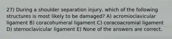 27) During a shoulder separation injury, which of the following structures is most likely to be damaged? A) acromioclavicular ligament B) coracohumeral ligament C) coracoacromial ligament D) sternoclavicular ligament E) None of the answers are correct.