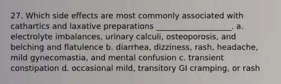 27. Which side effects are most commonly associated with cathartics and laxative preparations ___________________. a. electrolyte imbalances, urinary calculi, osteoporosis, and belching and flatulence b. diarrhea, dizziness, rash, headache, mild gynecomastia, and mental confusion c. transient constipation d. occasional mild, transitory GI cramping, or rash