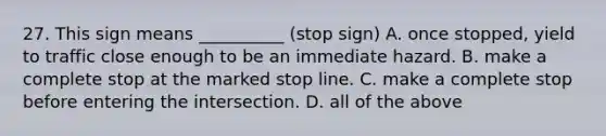 27. This sign means __________ (stop sign) A. once stopped, yield to traffic close enough to be an immediate hazard. B. make a complete stop at the marked stop line. C. make a complete stop before entering the intersection. D. all of the above